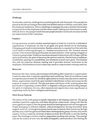 CREATING CREATIVITY 21
Challenge
To stimulate creativity, challenge lies in matching the job with the people.Once people are
placed on the job according to their skills and abilities and have intrinsic motivation, then
the results are satisfactory.This is a challenge to managers because a detailed information
is required about the employees and the nature of job. Getting such information is really
difficult, that is why (proper match between people and job is not found) one does not find
any improvement in the work place.
Freedom
Giving autonomy on task is another essential aspect of creativity.Creativity is reflected in
organisations if employees are free to set goals and goals should not be fluctuating.
Changing goals leads to disorientation. Besides, autonomy is required in all the activities
which leads to achieving that goal, i.e., freedom around process. The 'freedom around
process' is the most terrifying part because one does not know what is going to happen or
where it is going to lead. It takes an enormous amount of internal security to begin with the
spirit of adventure, the spirit ofdiscovery, the spirit ofcreativity. One becomes a trailblazer,
a pathfinder, opening new possibilities, new territories to reach one's goals. This freedom
also calls for judicious decision making and it provides intrinsic motivation to the
employees.Manifestation of such values may result in a step towards creating creativity.
Resources
Resources like time, money, physical space and setting affect creativity to a great extent.
Creativity takes time; it requires exploration and wandering. Time for incubation is also
an important part of creativity. Similarly, tight control on money may also restrict creativity.
Hence, organisations need to be open minded in distribution of time and money for the
projects to support creativity. The physical space and layout of the working place also
play its role in supporting a creativeeffort. A congested workspace and dull setting dampen
the spirit of employees, but yes, other resources and aspects have more significance in
supporting creativity than workspace and its layout.
Work Group Features
The nature of the work group is equally important in developing creativity. The group
members should be supportive and there should be cohesiveness. Along with that the
most significant aspect is that the group should be heterogeneous and not homogenous.
People belonging to different streams, cultural background, having diversified ideas
support creati·ity. A homogenous group may be easy to operate, their morale may be high
and they may reach the goal much faster than a heterogeneous group, but they may not be
creative. To have creativity, diversity of ideas is a must. But diversity is only the starting
point. The challenge is to have creative cooperation resulting into synergy. This synergy
calls for the motive of win/win, the skills of empathic communication and sharing the
 