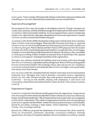 22 PARADIGM, VOL. 3, NO. 2, JULY - DECEMBER, 1999
team's goals. These synergic efforts provide intrinsic motivation of group members and
something new (or a new alternative) is created that was non-existent before.
Supervisory Encouragement
Encouragement has a key role to play in developing creativity. Though rnanagers are
mostly under pressure, yet they should encourage their employees for their efforts whether
successful or otherwise to foster creativity. An encouragement from a senior or leader sets
people in the right direction, they gain commitment to achieve the organisation's mission
and motivate them intrinsically to achieve the goal.
According to John Kotler (1980), the direction setting aspect of leadership doesn't produce
plans; it creates vision and strategies. These describe a business, technology or corporate
culture in terms of what it should become over the long term and articulate a feasible way
of achieving this goal. Warren Bannis and Burt Nanus (1978) proposed that the leaders
articulate and define what has been previously implicit or unsaid; then they invent images,
metaphors and models that provide a focus for new attention. By doing so, they consolidate
or challenge prevailing wisdom. In short, an essential factor in leadership is the capacity
to influence and organise meaning for members of the organization.
Managers may enhance creativity by building moral and intrinsic motivation through
their active involvement, cooperation and encouragement. Bums (1978) has distinguished
between transactional leaders who exchange money, jobs and security for compliance
and transformational leadP.rs who motivate others to strive for higher order goals rather
than merely short-term interest.
One can easily relate the connection between intrinsic motivation and transformational
leadership style. Managers who want to develop a successful creative organisation
should not only offer external rewards, they must practice transformational style of
leadership - serving as role models, staying with employees at odd hours and
encouraging collaboration and communication within the team. This certainly nurtures
creativity.
Organisational Support
Creativity is enhanced when there is overall support from the organisation. People are not
only encouraged by their seniors, but also their creative efforts are carried out without any
hassles and political interference. The environment has to be trustworthy and transparent
and the efforts collaborative. The culture oforganisation should be such where people get
praise and recognition for their efforts. A sense of mutual purpose and open communication
should be prevailing. Creating a value system, which emphasises "Creativity as Top
Priority," may encourage creativity.
Khandwala (1988) has proposed ten dimensions of environment that affect creativity.
These are stimulation, nurturance, relaxation, constructive feedback, learning
opportunities, diversity of viewpoints, freedom with accountability for excellence, creators
 