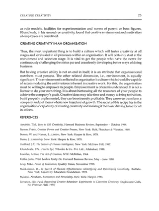 CREATING CREATIVITY 23
as role models, facilities for experimentation and norms of parent or boss figures.
Khandwala, in his research on creativity, found that creative environment and motivation
of employees are correlated.
CREATING CREATIVITY IN AN ORGANISATION
Thus, the most important thing is to build a culture which will foster creativity at all
stages and levels and in all processes within an organisation. It will certainly start at the
recruitment and selection stage. It is vital to get the people who have the nerve for
continuously challenging the status quo and ceaselessly developing better ways of doing
business.
But having creative ability is not an end in itself; it is an attribute that organisational
members must possess. The other related dimension, i.e., environment, is equally
significant. This environment is reflected in organisation's culture which should be capable
of accommodating the ambivalence inherent in creative work. For this, the organisation
must be willing to empower its people. Empowerment is often misunderstood. rt is not a
license to do your own thing. It is about harnessing all the resources of your people to
achieve the company's goals. Creative ideas may take time and money to bring to fruition,
but if properly implemented, they can be extremely profitable. They can even transform a
company and put it on a whole new trajectory of growth. The secret of this recipe lies in the
organisations' capability ofcreating creativity and making it the basic driving force for all
its efforts.
REFERENCES
Amabile, T.M., How to Kill Creativity, Harvard Business Review, September - October 1998.
Barron, Frank, Creative Person and Creative Process, New York: Holt, Phinchart & Winston, 1969.
Bennis, W. and Nanus, B., Lenders, New York: Harper & Row, 1978.
Burns, J., Leadership, New York: Harper & Row, 1978.
Guilford, J.P., The Nature of H11111an Intelligence, New York: McGraw Hill, 1967.
Khandwala, P.N., Fourth Eye, Wheeler & Co. Pvt. Ltd., Allahabad, 1988.
Koestler, Arthur, The Act of Creation, NYC: McMillan, 1964.
Kotler, John, What Leaders Really Do, Harvard Business Review, May - June 1980.
Levy, Mike, Power of Innovation, Quality Times, November 1998.
Mackinnon, D., In Search of Human Effectiveness: Identifying and Developing Creativity, Buffalo,
New York: Creativity Education Foundation, 1978.
Maslow, Abraham, Motivation and Personality, New York: Harper, 1954.
Torrance, Ellis Paul, Rewarding Creative Behaviour: Experiments in Classroom Creativity, Englewood Cliffs,
NJ: Prentice Hall, 1995.
 