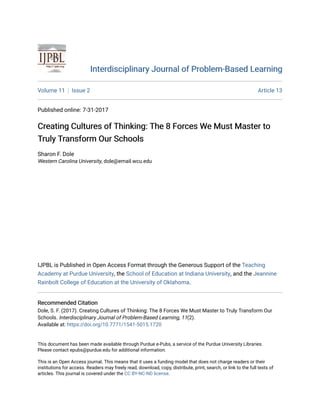 Interdisciplinary Journal of Problem-Based LearningInterdisciplinary Journal of Problem-Based Learning
Volume 11 Issue 2 Article 13
Published online: 7-31-2017
Creating Cultures of Thinking: The 8 Forces We Must Master toCreating Cultures of Thinking: The 8 Forces We Must Master to
Truly Transform Our SchoolsTruly Transform Our Schools
Sharon F. Dole
Western Carolina University, dole@email.wcu.edu
IJPBL is Published in Open Access Format through the Generous Support of the Teaching
Academy at Purdue University, the School of Education at Indiana University, and the Jeannine
Rainbolt College of Education at the University of Oklahoma.
Recommended CitationRecommended Citation
Dole, S. F. (2017). Creating Cultures of Thinking: The 8 Forces We Must Master to Truly Transform Our
Schools. Interdisciplinary Journal of Problem-Based Learning, 11(2).
Available at: https://doi.org/10.7771/1541-5015.1720
This document has been made available through Purdue e-Pubs, a service of the Purdue University Libraries.
Please contact epubs@purdue.edu for additional information.
This is an Open Access journal. This means that it uses a funding model that does not charge readers or their
institutions for access. Readers may freely read, download, copy, distribute, print, search, or link to the full texts of
articles. This journal is covered under the CC BY-NC-ND license.
 