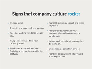 • It’s okay to fail.
• Creativity and good work is rewarded.
• You enjoy working with those around
you.
• Your people know and live your
company values.
• Freedom to make decisions and
flexibility to do your best work in the
best way.
• Your CEO is available to each and every
employee.
• Your people actively share your
company wins and job openings on
social media.
• Helping each other is not an exception,
it’s the norm.
• Great ideas can come from anyone.
• Your boss actually knows what you do
in your spare time.
Signsthatcompanyculturerocks:
 