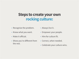 • Recognize the problem.
• Know what you want.
• Make it official.
• Show you’re different from
the rest.
• Always live it.
• Empower your people.
• Hire for culture fit.
• Correct, when needed.
• Celebrate your culture wins.
Stepstocreateyourown
rockingculture:
 