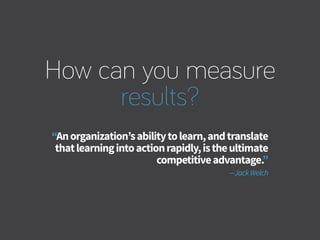 How can you measure
results?
“Anorganization’sabilitytolearn,andtranslate
thatlearningintoactionrapidly,istheultimate
competitiveadvantage.”
—JackWelch
 