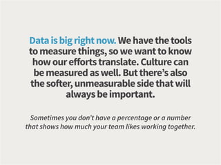 Dataisbigrightnow.Wehavethetools
tomeasurethings,sowewanttoknow
howoureffortstranslate.Culturecan
bemeasuredaswell.Butthere’salso
thesofter,unmeasurablesidethatwill
alwaysbeimportant.
Sometimes you don’t have a percentage or a number
that shows how much your team likes working together.
 
