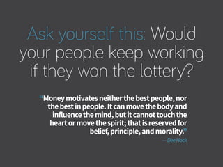 Ask yourself this: Would
your people keep working
if they won the lottery?
“Moneymotivatesneitherthebestpeople,nor
thebestinpeople.Itcanmovethebodyand
influencethemind,butitcannottouchthe
heartormovethespirit;thatisreservedfor
belief,principle,andmorality.”
—DeeHock
 