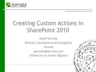 Thinking SharePoint? Think Jornata.




Creating Custom Actions in
     SharePoint 2010
                       Geoff Varosky
Prepared for
          Director, Development & Evangelism
Prepared by
                           Jornata
                    Jornata
                 gvarosky@jornata.com
                    61-63 Chatham Street
                    Fourth Floor
              Follow me on Twitter @gvaro
                 Boston, MA 02109
Submitted on     April 25, 2012
 