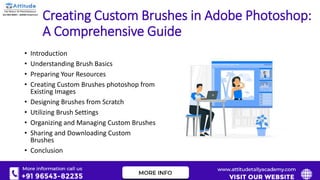 Creating Custom Brushes in Adobe Photoshop:
A Comprehensive Guide
• Introduction
• Understanding Brush Basics
• Preparing Your Resources
• Creating Custom Brushes photoshop from
Existing Images
• Designing Brushes from Scratch
• Utilizing Brush Settings
• Organizing and Managing Custom Brushes
• Sharing and Downloading Custom
Brushes
• Conclusion
 
