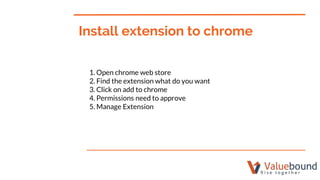 Install extension to chrome
1. Open chrome web store
2. Find the extension what do you want
3. Click on add to chrome
4. Permissions need to approve
5. Manage Extension
 
