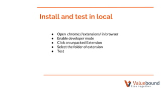 Install and test in local
● Open chrome://extensions/ in browser
● Enable developer mode
● Click on unpacked Extension
● Select the folder of extension
● Test
 
