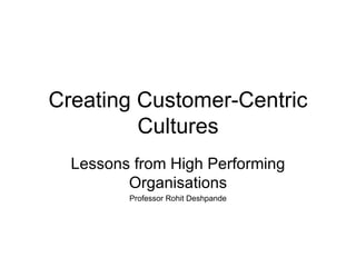 Creating Customer-Centric Cultures Lessons from High Performing Organisations Professor Rohit Deshpande 