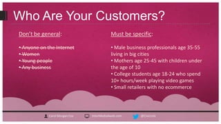 Who Are Your Customers?
Don’t be general:                          Must be specific:

• Anyone on the Internet                   • Male business professionals age 35-55
• Women                                    living in big cities
• Young people                             • Mothers age 25-45 with children under
• Any business                             the age of 10
                                           • College students age 18-24 who spend
                                           10+ hours/week playing video games
                                           • Small retailers with no ecommerce




             Carol Morgan Cox   InterMedia4web.com     @CivicLink
 