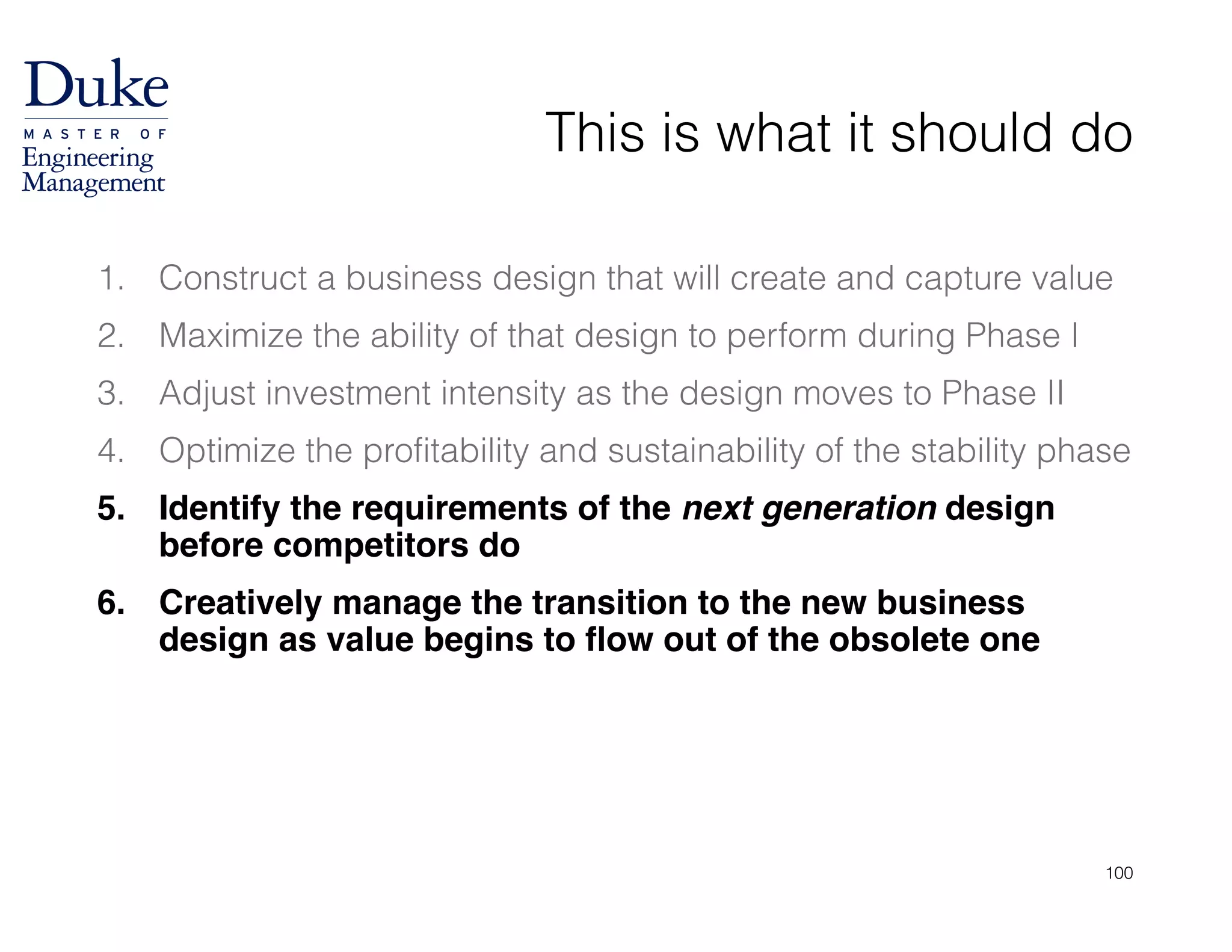 This is what it should do
1. Construct a business design that will create and capture value
2. Maximize the ability of that design to perform during Phase I
3. Adjust investment intensity as the design moves to Phase II
4. Optimize the profitability and sustainability of the stability phase
5. Identify the requirements of the next generation design
before competitors do!
6. Creatively manage the transition to the new business
design as value begins to flow out of the obsolete one
100
 