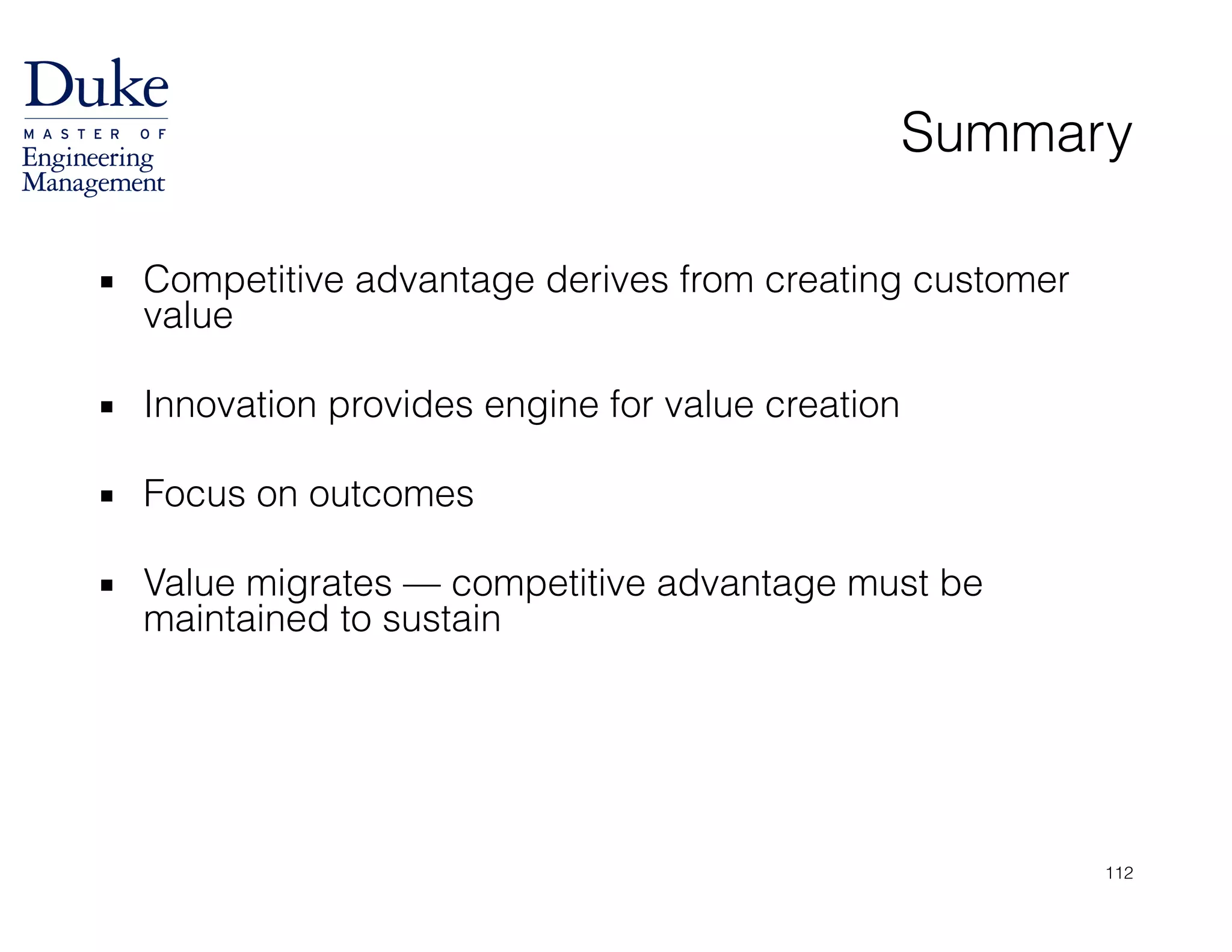 Summary
▪ Competitive advantage derives from creating customer
value
!
▪ Innovation provides engine for value creation
!
▪ Focus on outcomes
!
▪ Value migrates — competitive advantage must be
maintained to sustain
112
 