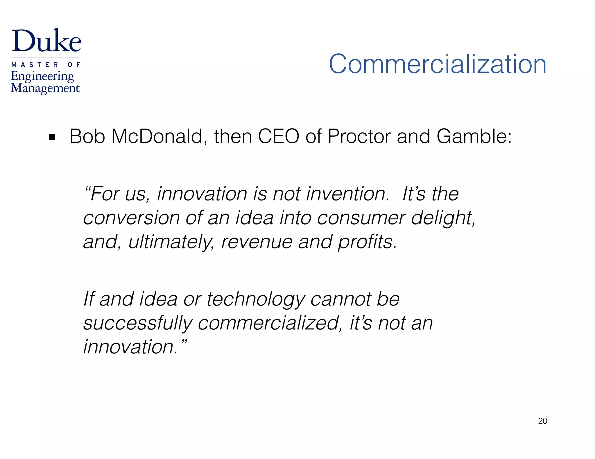 Commercialization
▪ Bob McDonald, then CEO of Proctor and Gamble:
!
“For us, innovation is not invention. It’s the
conversion of an idea into consumer delight,
and, ultimately, revenue and profits.
!
If and idea or technology cannot be
successfully commercialized, it’s not an
innovation.”
20
 