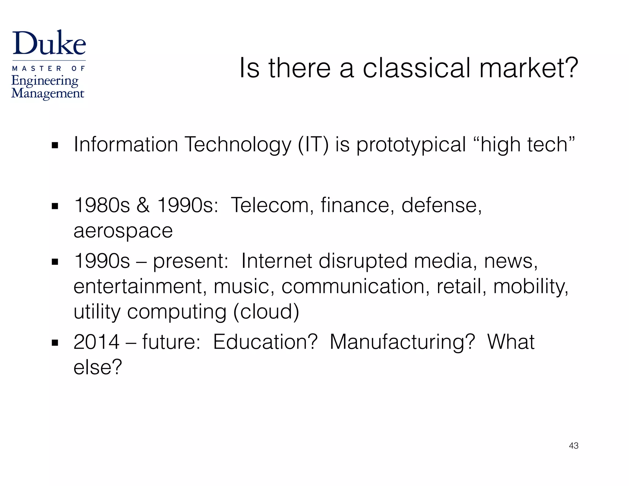 Is there a classical market?
▪ Information Technology (IT) is prototypical “high tech”
!
▪ 1980s & 1990s: Telecom, finance, defense,
aerospace
▪ 1990s – present: Internet disrupted media, news,
entertainment, music, communication, retail, mobility,
utility computing (cloud)
▪ 2014 – future: Education? Manufacturing? What
else?
43
 