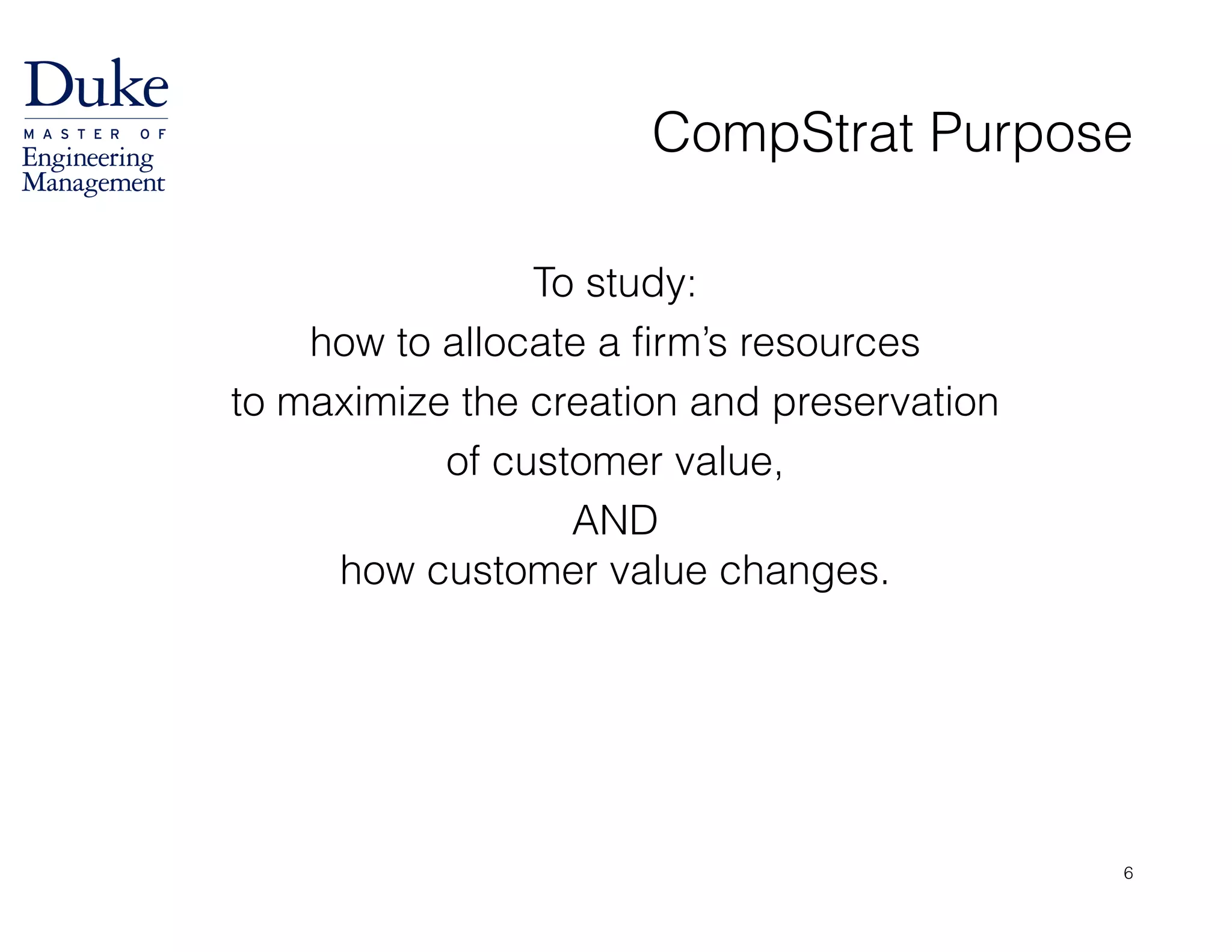 To study:
how to allocate a firm’s resources
to maximize the creation and preservation
of customer value,
AND 
how customer value changes.
CompStrat Purpose
6
 