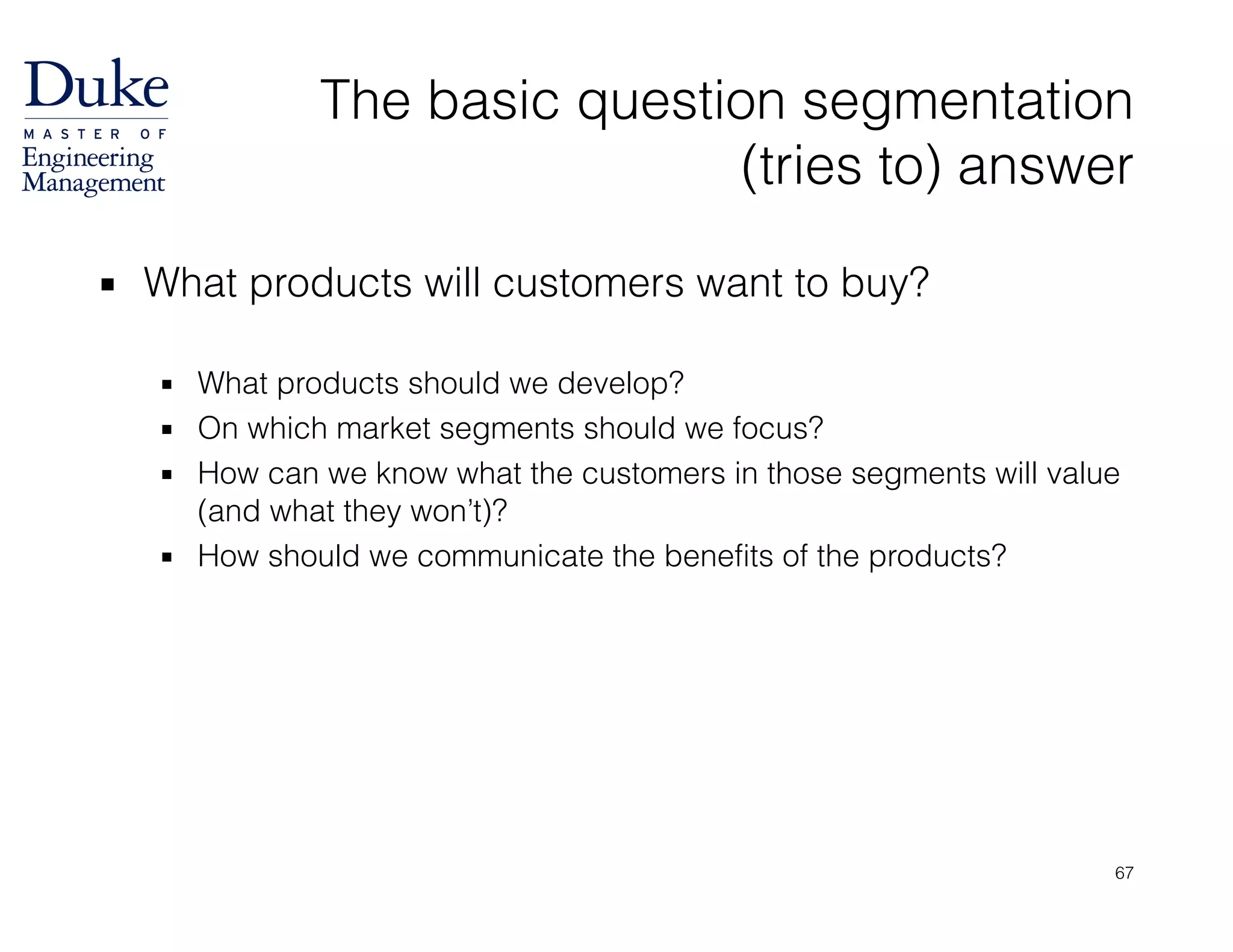 The basic question segmentation  
(tries to) answer
▪ What products will customers want to buy? 
▪ What products should we develop?
▪ On which market segments should we focus?
▪ How can we know what the customers in those segments will value
(and what they won’t)?
▪ How should we communicate the benefits of the products?
67
 