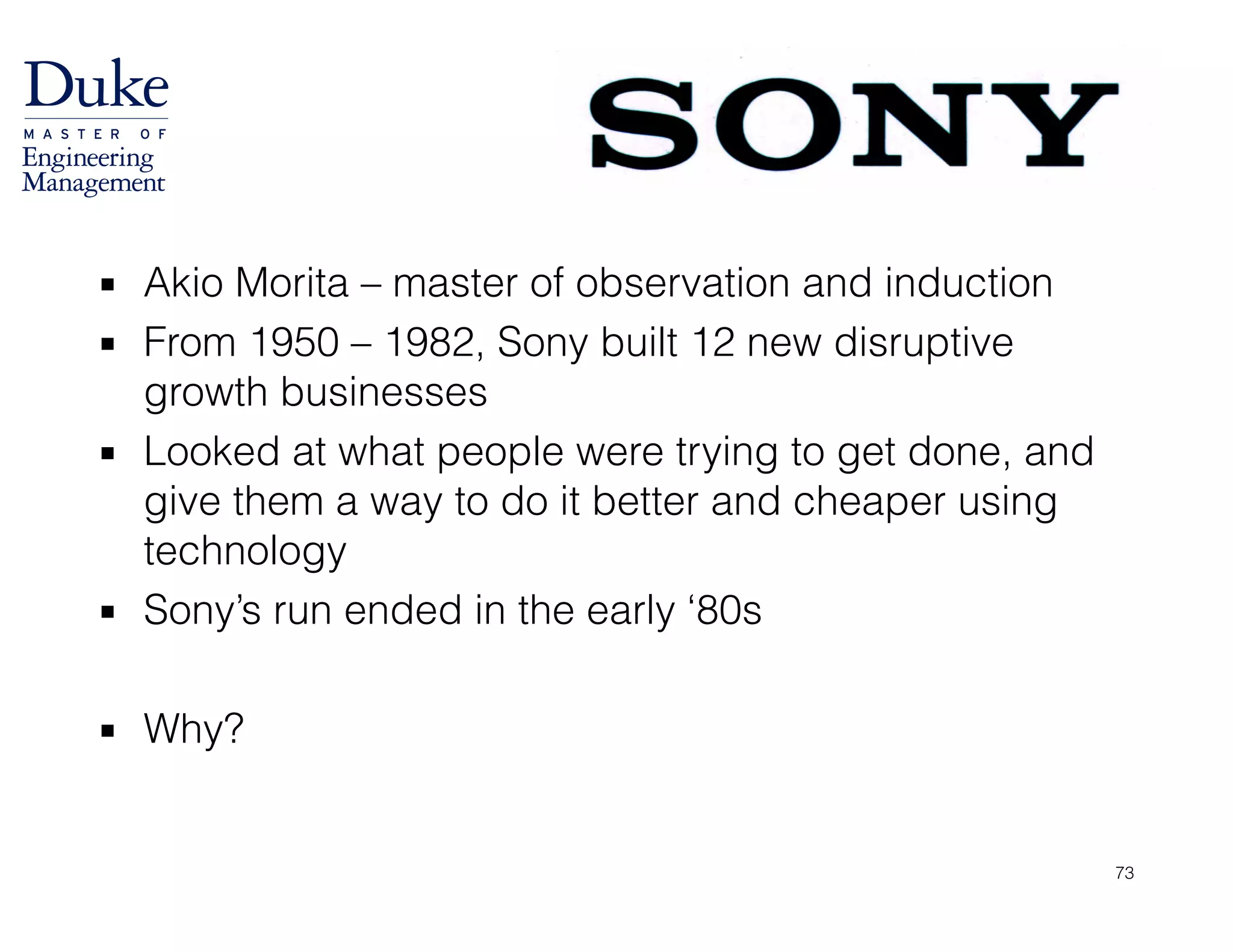 ▪ Akio Morita – master of observation and induction
▪ From 1950 – 1982, Sony built 12 new disruptive
growth businesses
▪ Looked at what people were trying to get done, and
give them a way to do it better and cheaper using
technology
▪ Sony’s run ended in the early ‘80s
!
▪ Why?
73
 
