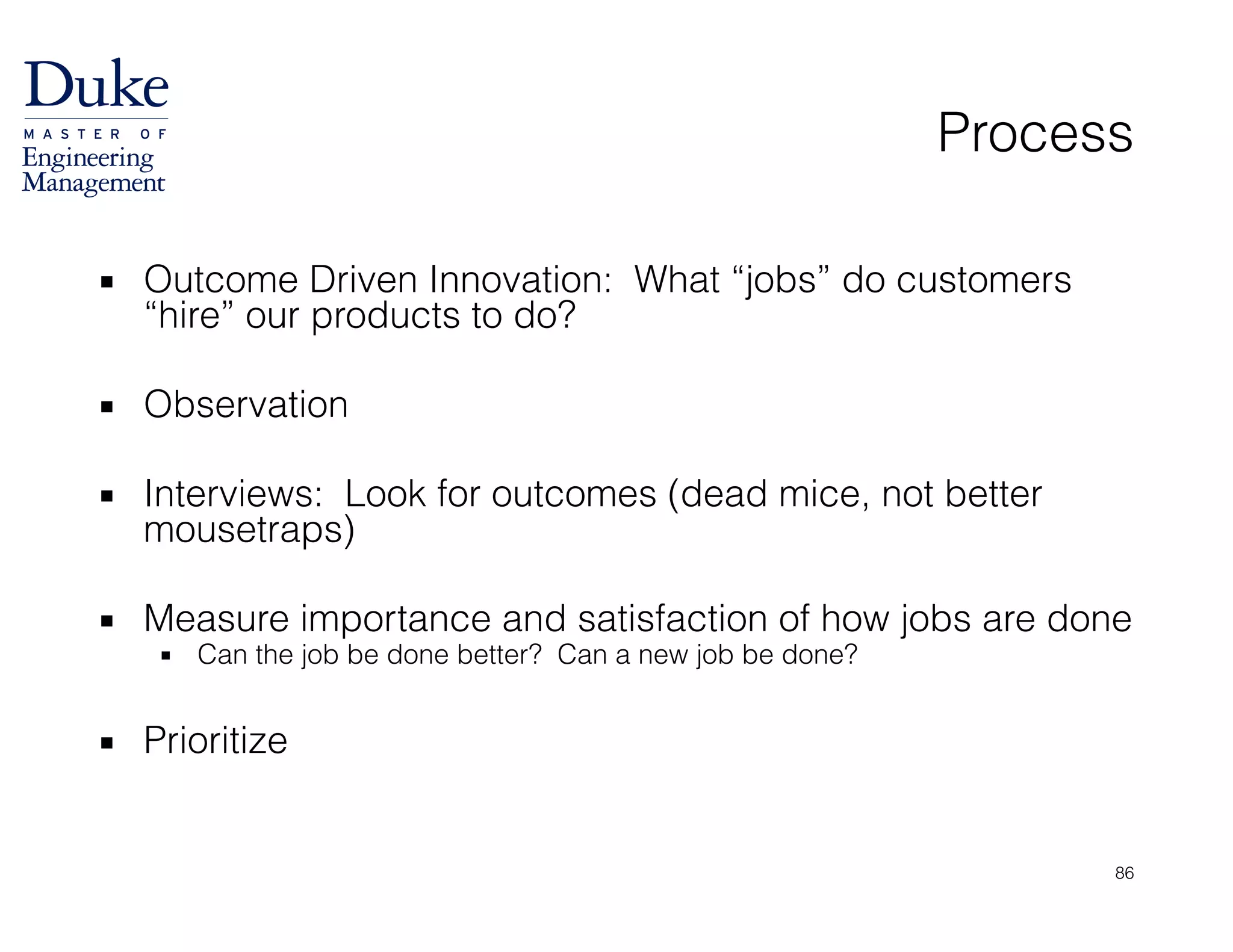Process
▪ Outcome Driven Innovation: What “jobs” do customers
“hire” our products to do?
!
▪ Observation
!
▪ Interviews: Look for outcomes (dead mice, not better
mousetraps)
!
▪ Measure importance and satisfaction of how jobs are done
▪ Can the job be done better? Can a new job be done?
!
▪ Prioritize
86
 