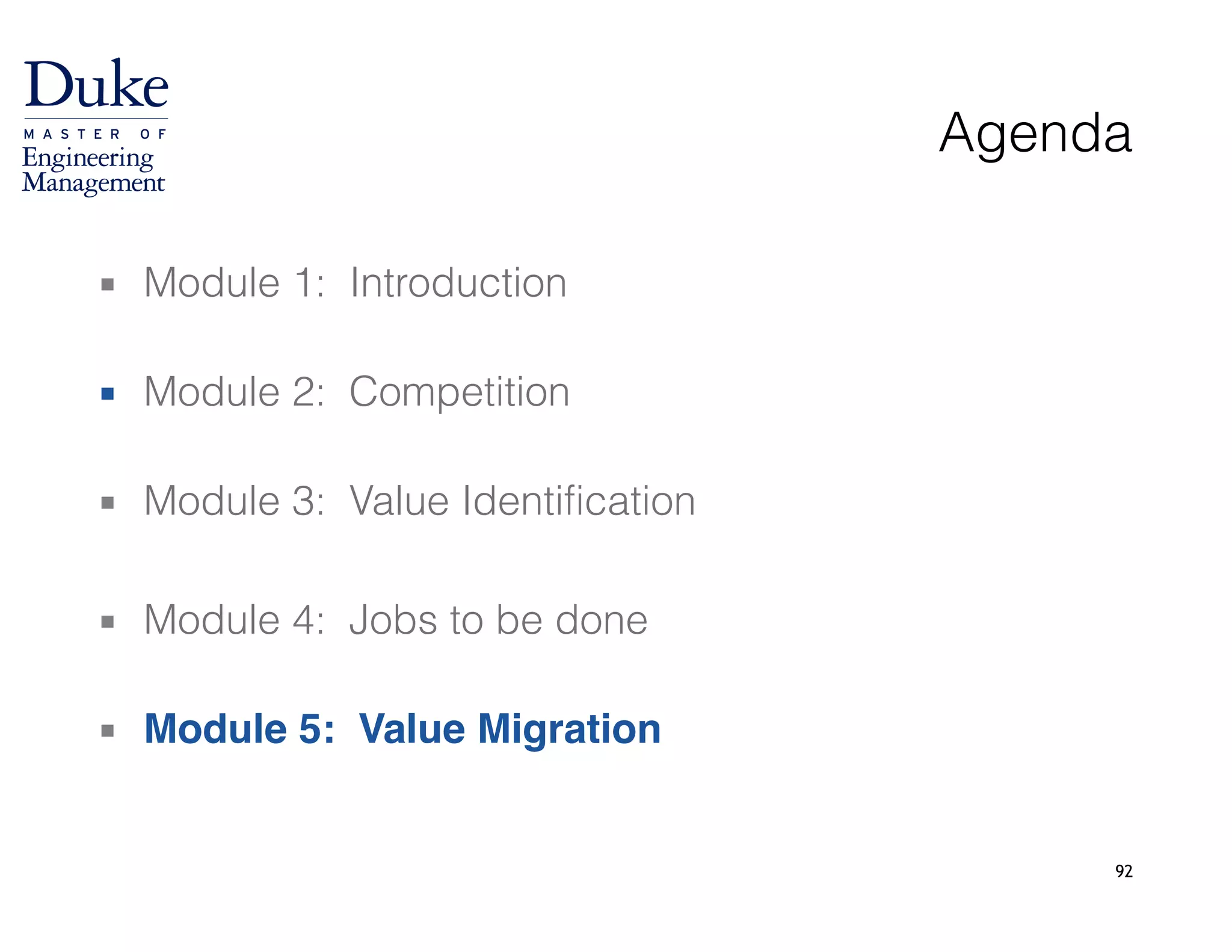 92
Agenda
▪ Module 1: Introduction 
▪ Module 2: Competition 
▪ Module 3: Value Identification
!
▪ Module 4: Jobs to be done 
▪ Module 5: Value Migration
 