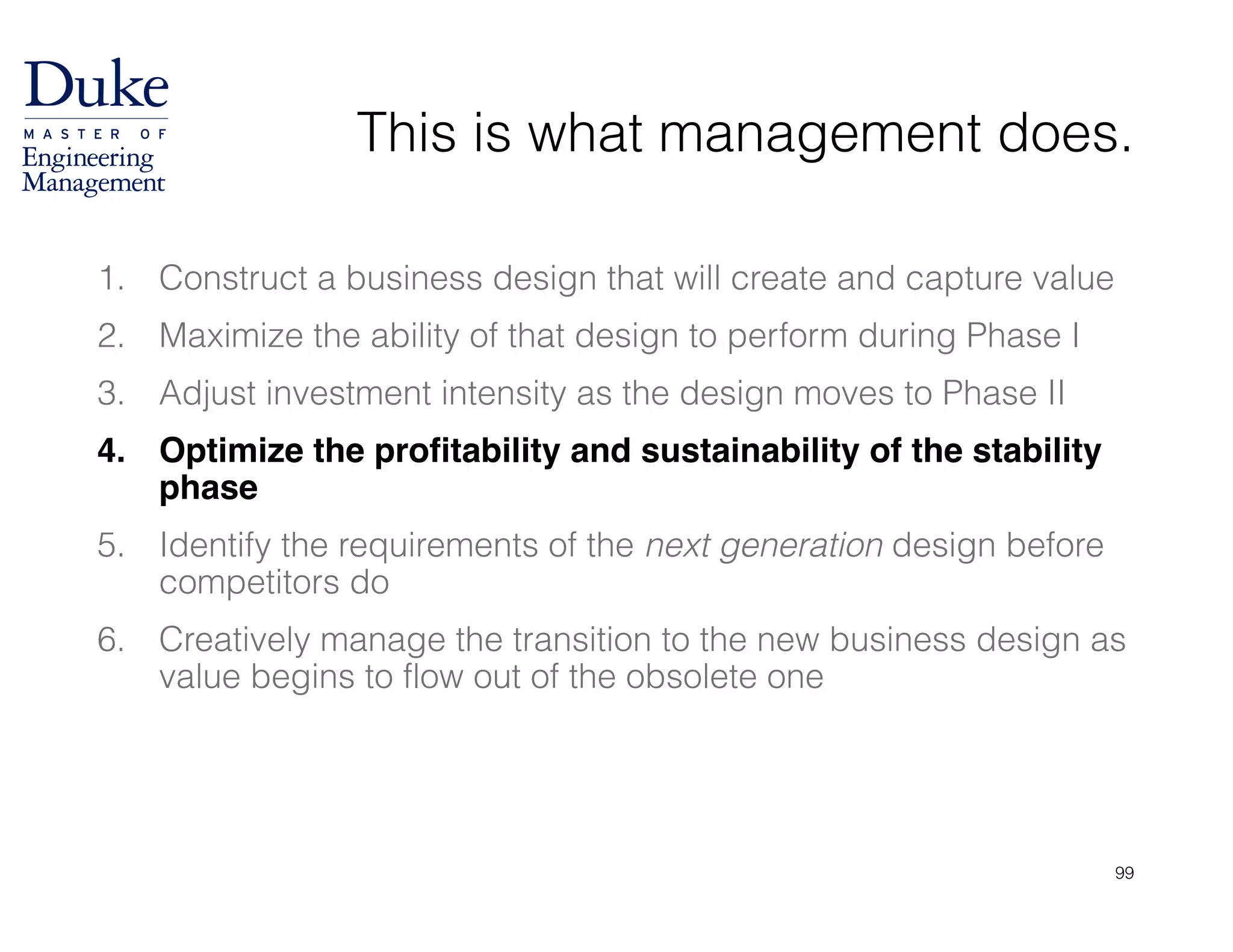 This is what management does.
1. Construct a business design that will create and capture value
2. Maximize the ability of that design to perform during Phase I
3. Adjust investment intensity as the design moves to Phase II
4. Optimize the profitability and sustainability of the stability
phase!
5. Identify the requirements of the next generation design before
competitors do
6. Creatively manage the transition to the new business design as
value begins to flow out of the obsolete one
99
 