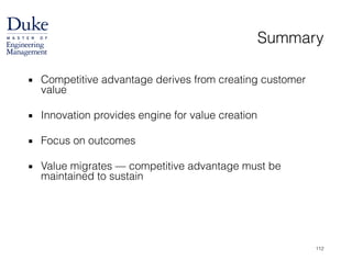 Summary
▪ Competitive advantage derives from creating customer
value
!
▪ Innovation provides engine for value creation
!
▪ Focus on outcomes
!
▪ Value migrates — competitive advantage must be
maintained to sustain
112
 