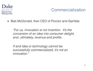 Commercialization
▪ Bob McDonald, then CEO of Proctor and Gamble:
!
“For us, innovation is not invention. It’s the
conversion of an idea into consumer delight,
and, ultimately, revenue and profits.
!
If and idea or technology cannot be
successfully commercialized, it’s not an
innovation.”
20
 