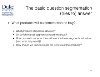 The basic question segmentation  
(tries to) answer
▪ What products will customers want to buy? 
▪ What products should we develop?
▪ On which market segments should we focus?
▪ How can we know what the customers in those segments will value
(and what they won’t)?
▪ How should we communicate the benefits of the products?
67
 