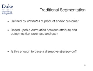 Traditional Segmentation
▪ Defined by attributes of product and/or customer
!
▪ Based upon a correlation between attribute and
outcomes (i.e. purchase and use)
!
!
!
▪ Is this enough to base a disruptive strategy on?
69
 