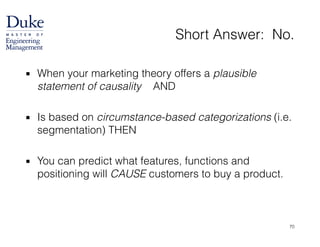 Short Answer: No.
▪ When your marketing theory offers a plausible
statement of causality AND
!
▪ Is based on circumstance-based categorizations (i.e.
segmentation) THEN
!
▪ You can predict what features, functions and
positioning will CAUSE customers to buy a product.
70
 