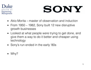 ▪ Akio Morita – master of observation and induction
▪ From 1950 – 1982, Sony built 12 new disruptive
growth businesses
▪ Looked at what people were trying to get done, and
give them a way to do it better and cheaper using
technology
▪ Sony’s run ended in the early ‘80s
!
▪ Why?
73
 