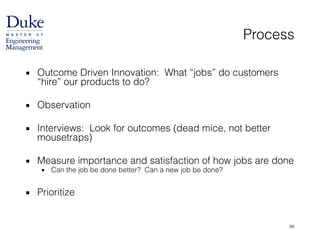 Process
▪ Outcome Driven Innovation: What “jobs” do customers
“hire” our products to do?
!
▪ Observation
!
▪ Interviews: Look for outcomes (dead mice, not better
mousetraps)
!
▪ Measure importance and satisfaction of how jobs are done
▪ Can the job be done better? Can a new job be done?
!
▪ Prioritize
86
 