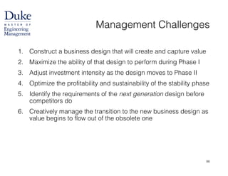 Management Challenges
1. Construct a business design that will create and capture value
2. Maximize the ability of that design to perform during Phase I
3. Adjust investment intensity as the design moves to Phase II
4. Optimize the profitability and sustainability of the stability phase
5. Identify the requirements of the next generation design before
competitors do
6. Creatively manage the transition to the new business design as
value begins to flow out of the obsolete one
98
 