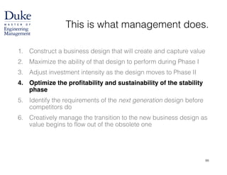 This is what management does.
1. Construct a business design that will create and capture value
2. Maximize the ability of that design to perform during Phase I
3. Adjust investment intensity as the design moves to Phase II
4. Optimize the profitability and sustainability of the stability
phase!
5. Identify the requirements of the next generation design before
competitors do
6. Creatively manage the transition to the new business design as
value begins to flow out of the obsolete one
99
 