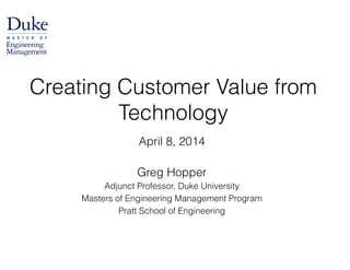 April 8, 2014
!
Greg Hopper
Adjunct Professor, Duke University
Masters of Engineering Management Program
Pratt School of Engineering
Creating Customer Value from
Technology
 