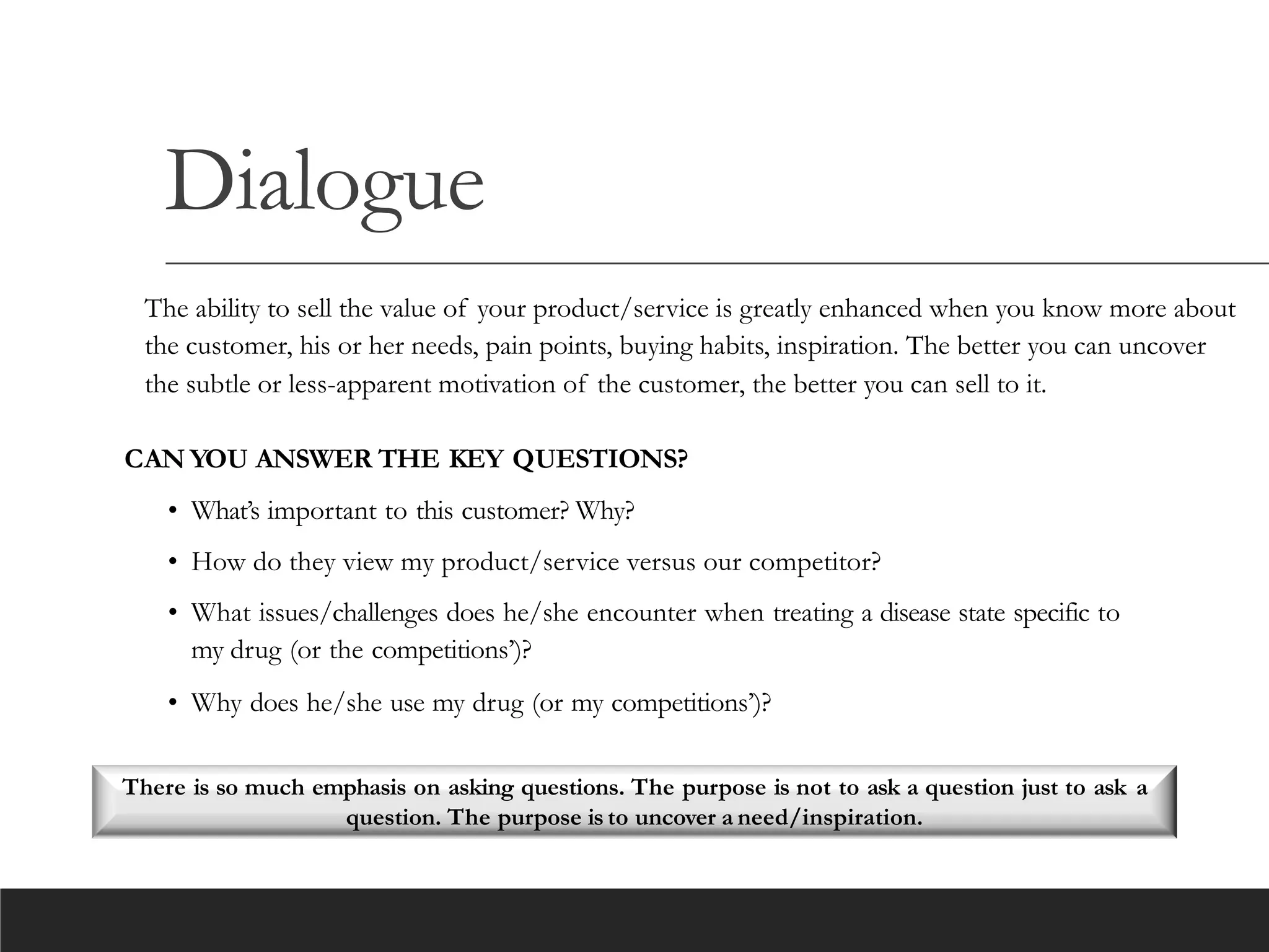 Dialogue
The ability to sell the value of your product/service is greatly enhanced when you know more about
the customer, his or her needs, pain points, buying habits, inspiration. The better you can uncover
the subtle or less-apparent motivation of the customer, the better you can sell to it.
CAN YOU ANSWER THE KEY QUESTIONS?
• What’s important to this customer? Why?
• How do they view my product/service versus our competitor?
• What issues/challenges does he/she encounter when treating a disease state specific to
my drug (or the competitions’)?
• Why does he/she use my drug (or my competitions’)?
There is so much emphasis on asking questions. The purpose is not to ask a question just to ask a
question. The purpose is to uncover a need/inspiration.
 