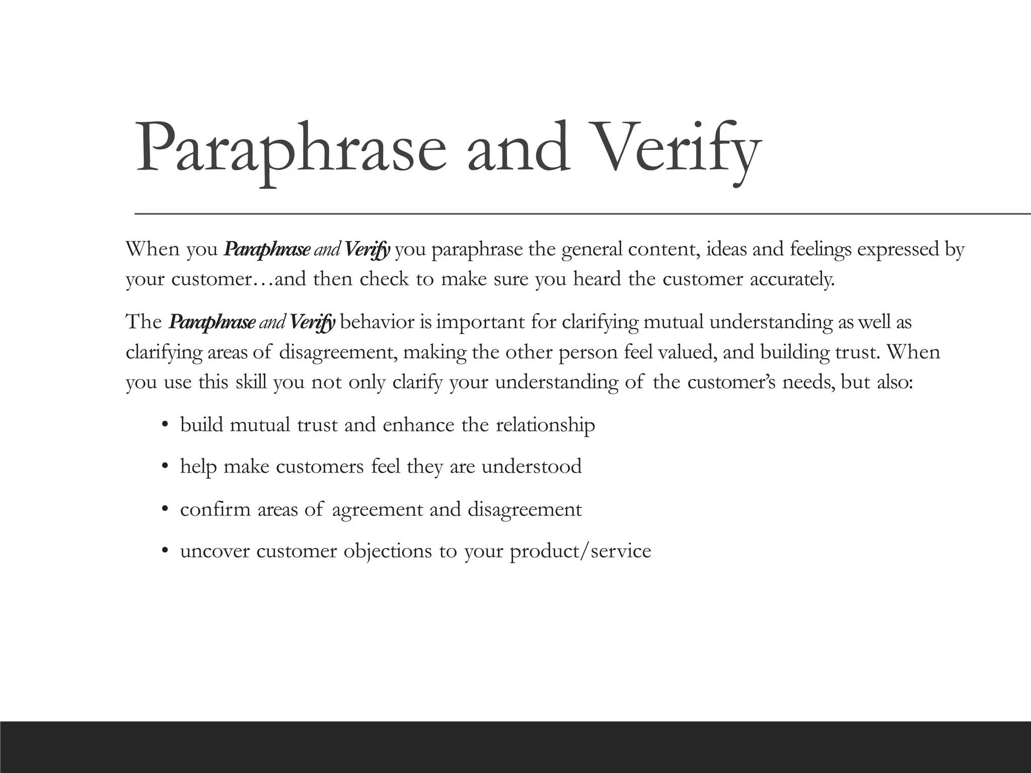 Paraphrase and Verify
When you ParaphraseandVerify you paraphrase the general content, ideas and feelings expressed by
your customer…and then check to make sure you heard the customer accurately.
The ParaphraseandVerify behavior is important for clarifying mutual understanding aswell as
clarifying areas of disagreement, making the other person feel valued, and building trust. When
you use this skill you not only clarify your understanding of the customer’s needs, but also:
• build mutual trust and enhance the relationship
• help make customers feel they are understood
• confirm areas of agreement and disagreement
• uncover customer objections to your product/service
 
