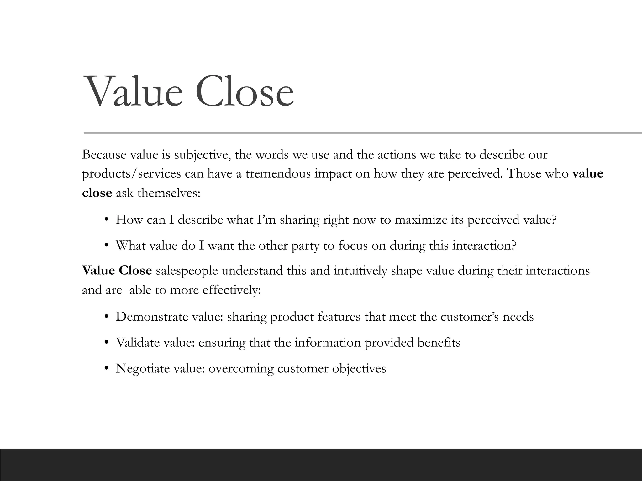 Value Close
Because value is subjective, the words we use and the actions we take to describe our
products/services can have a tremendous impact on how they are perceived. Those who value
close ask themselves:
• How can I describe what I’m sharing right now to maximize its perceived value?
• What value do I want the other party to focus on during this interaction?
Value Close salespeople understand this and intuitively shape value during their interactions
and are able to more effectively:
• Demonstrate value: sharing product features that meet the customer’s needs
• Validate value: ensuring that the information provided benefits
• Negotiate value: overcoming customer objectives
 