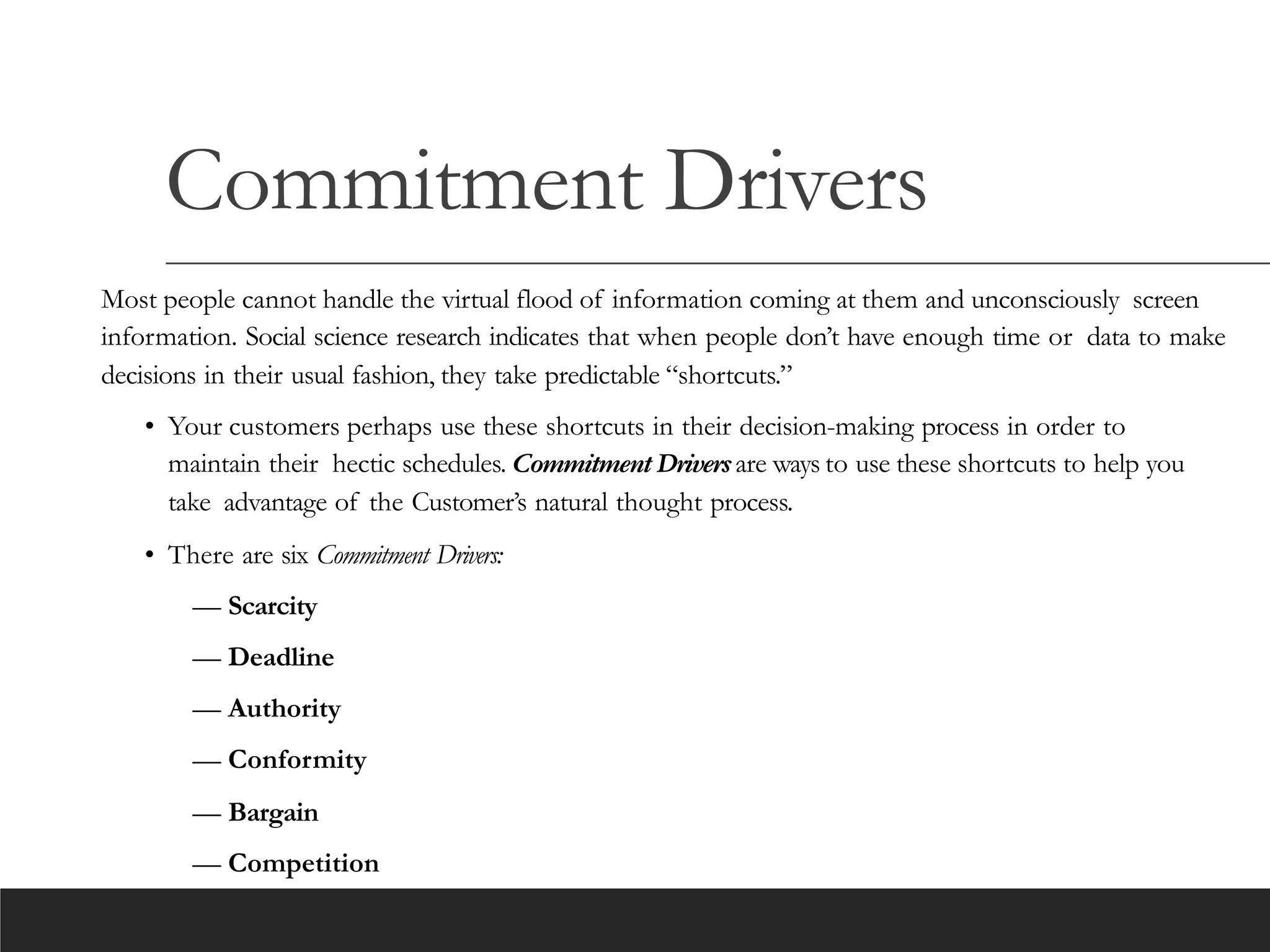 Commitment Drivers
Most people cannot handle the virtual flood of information coming at them and unconsciously screen
information. Social science research indicates that when people don’t have enough time or data to make
decisions in their usual fashion, they take predictable “shortcuts.”
• Your customers perhaps use these shortcuts in their decision-making process in order to
maintain their hectic schedules. Commitment Driversare ways to use these shortcuts to help you
take advantage of the Customer’s natural thought process.
• There are six Commitment Drivers:
— Scarcity
— Deadline
— Authority
— Conformity
— Bargain
— Competition
 