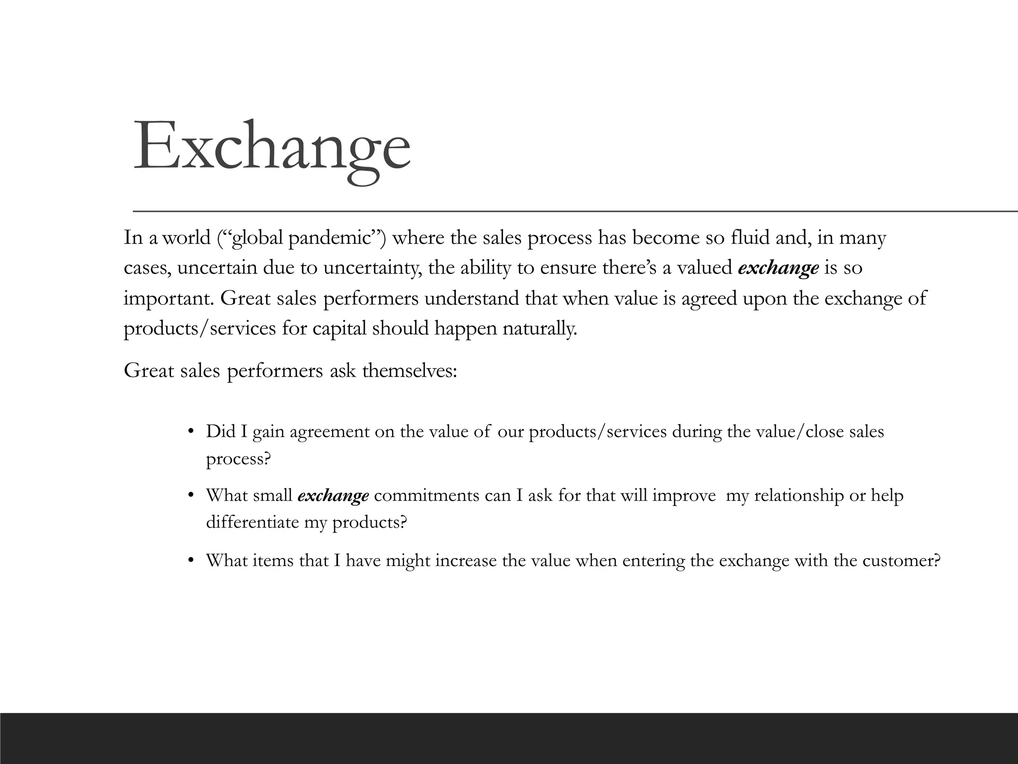 Exchange
In a world (“global pandemic”) where the sales process has become so fluid and, in many
cases, uncertain due to uncertainty, the ability to ensure there’s a valued exchange is so
important. Great sales performers understand that when value is agreed upon the exchange of
products/services for capital should happen naturally.
Great sales performers ask themselves:
• Did I gain agreement on the value of our products/services during the value/close sales
process?
• What small exchange commitments can I ask for that will improve my relationship or help
differentiate my products?
• What items that I have might increase the value when entering the exchange with the customer?
 