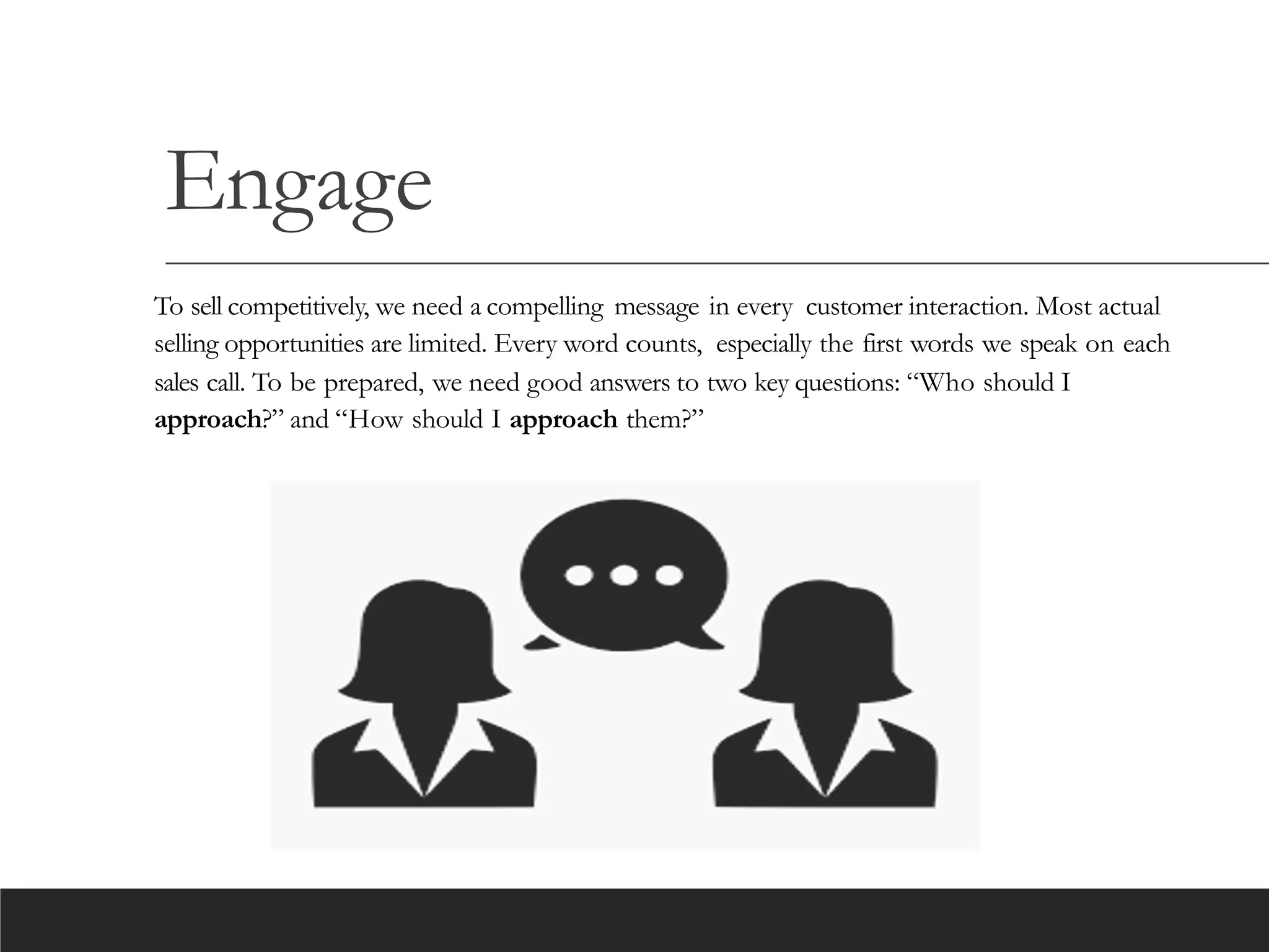 Engage
To sell competitively, we need a compelling message in every customer interaction. Most actual
selling opportunities are limited. Every word counts, especially the first words we speak on each
sales call. To be prepared, we need good answers to two key questions: “Who should I
approach?” and “How should I approach them?”
 