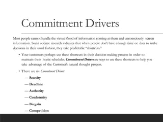 Commitment Drivers
Most people cannot handle the virtual flood of information coming at them and unconsciously screen
information. Social science research indicates that when people don’t have enough time or data to make
decisions in their usual fashion, they take predictable “shortcuts.”
• Your customers perhaps use these shortcuts in their decision-making process in order to
maintain their hectic schedules. Commitment Driversare ways to use these shortcuts to help you
take advantage of the Customer’s natural thought process.
• There are six Commitment Drivers:
— Scarcity
— Deadline
— Authority
— Conformity
— Bargain
— Competition
 