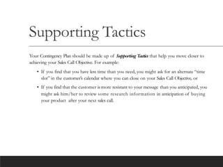 Supporting Tactics
Your Contingency Plan should be made up of Supporting Tactics that help you move closer to
achieving your Sales Call Objective. For example:
• If you find that you have less time than you need, you might ask for an alternate “time
slot” in the customer’s calendar where you can close on your Sales Call Objective, or
• If you find that the customer is more resistant to your message than you anticipated, you
might ask him/her to review some research information in anticipation of buying
your product after your next sales call.
 