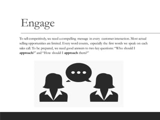 Engage
To sell competitively, we need a compelling message in every customer interaction. Most actual
selling opportunities are limited. Every word counts, especially the first words we speak on each
sales call. To be prepared, we need good answers to two key questions: “Who should I
approach?” and “How should I approach them?”
 