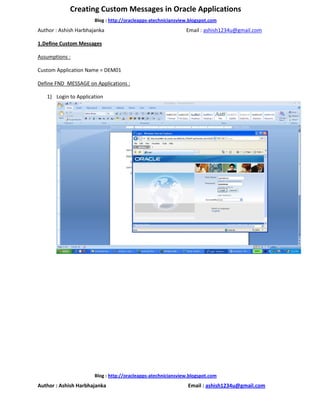 Creating Custom Messages in Oracle Applications
                       Blog : http://oracleapps-atechniciansview.blogspot.com
Author : Ashish Harbhajanka                                    Email : ashish1234u@gmail.com

1.Define Custom Messages

Assumptions :

Custom Application Name = DEM01

Define FND_MESSAGE on Applications :

   1) Login to Application




                       Blog : http://oracleapps-atechniciansview.blogspot.com
Author : Ashish Harbhajanka                                     Email : ashish1234u@gmail.com
 