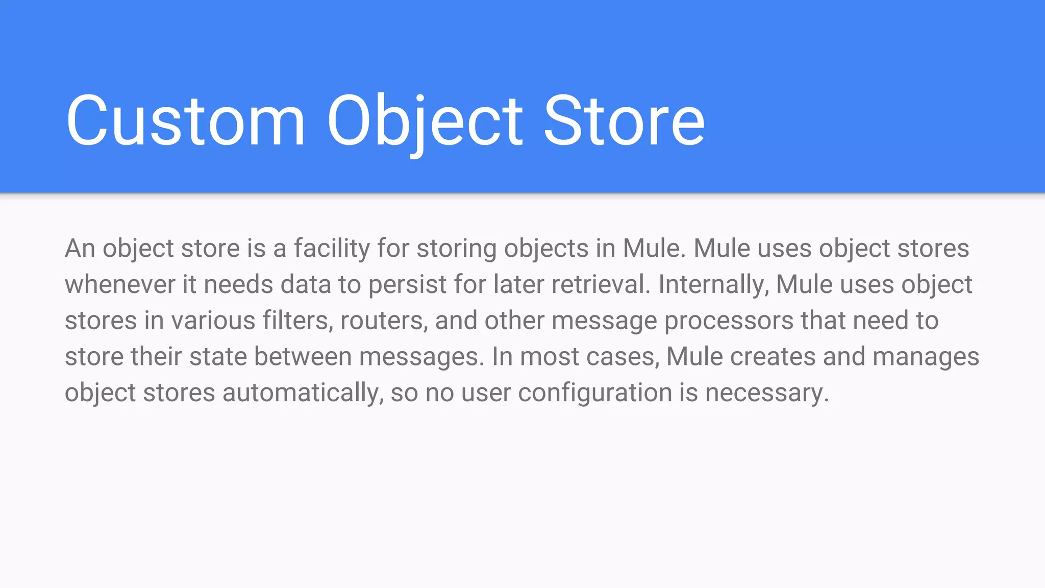 Custom Object Store An object store is a facility for storing objects in Mule. Mule uses object stores whenever it needs data to persist for later retrieval. Internally, Mule uses object stores in various filters, routers, and other message processors that need to store their state between messages. In most cases, Mule creates and manages object stores automatically, so no user configuration is necessary. 