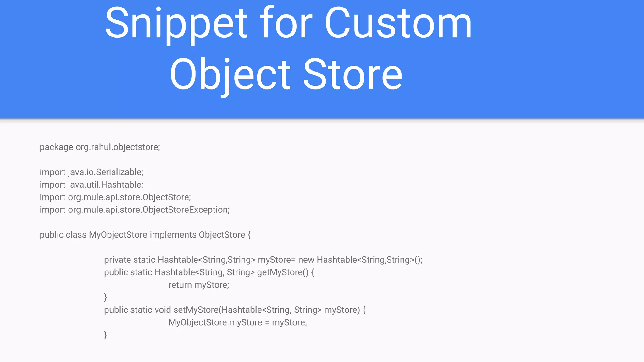 Snippet for Custom Object Store package org.rahul.objectstore; import java.io.Serializable; import java.util.Hashtable; import org.mule.api.store.ObjectStore; import org.mule.api.store.ObjectStoreException; public class MyObjectStore implements ObjectStore { private static Hashtable<String,String> myStore= new Hashtable<String,String>(); public static Hashtable<String, String> getMyStore() { return myStore; } public static void setMyStore(Hashtable<String, String> myStore) { MyObjectStore.myStore = myStore; } 