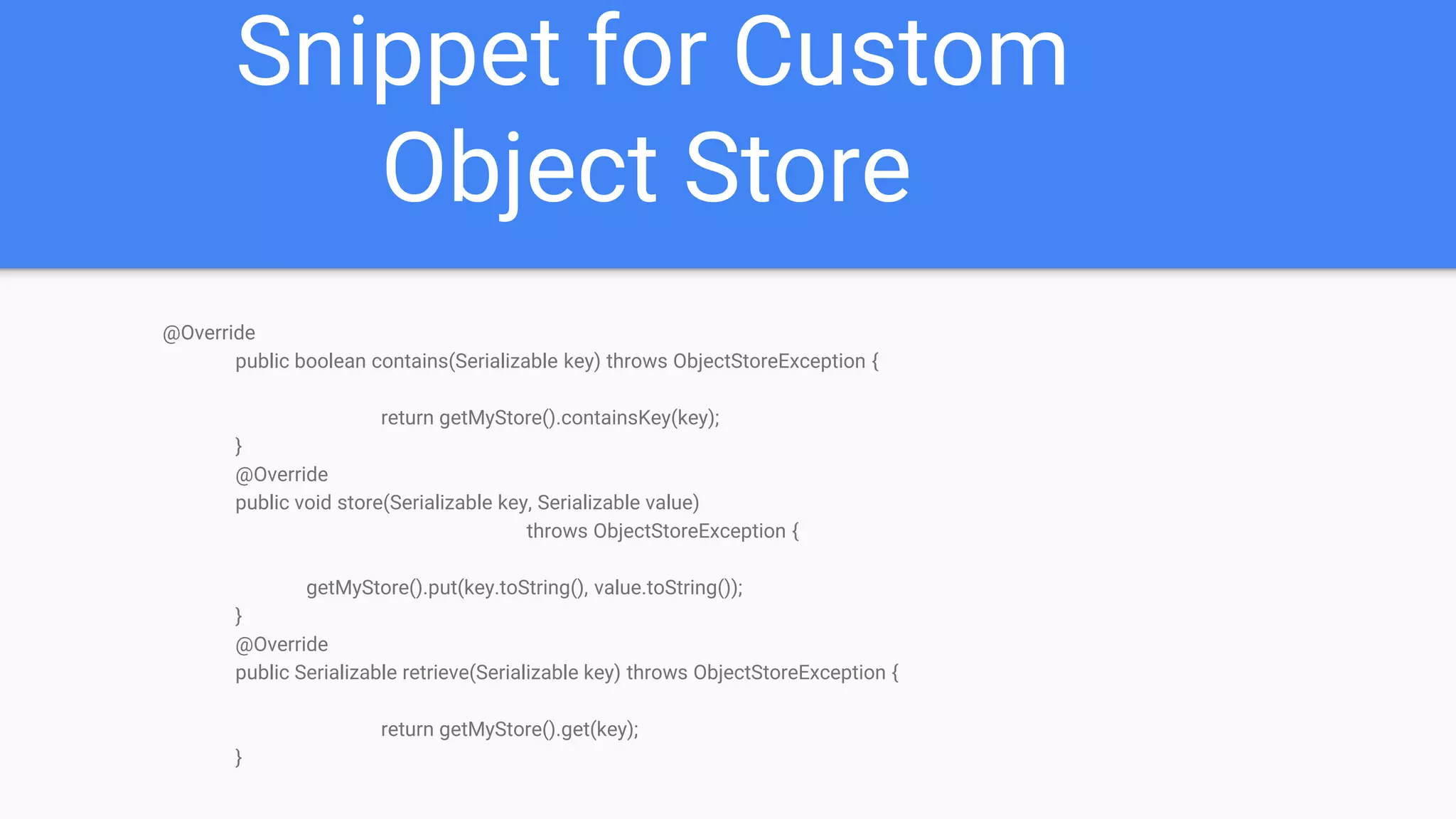 Snippet for Custom Object Store @Override public boolean contains(Serializable key) throws ObjectStoreException { return getMyStore().containsKey(key); } @Override public void store(Serializable key, Serializable value) throws ObjectStoreException { getMyStore().put(key.toString(), value.toString()); } @Override public Serializable retrieve(Serializable key) throws ObjectStoreException { return getMyStore().get(key); } 