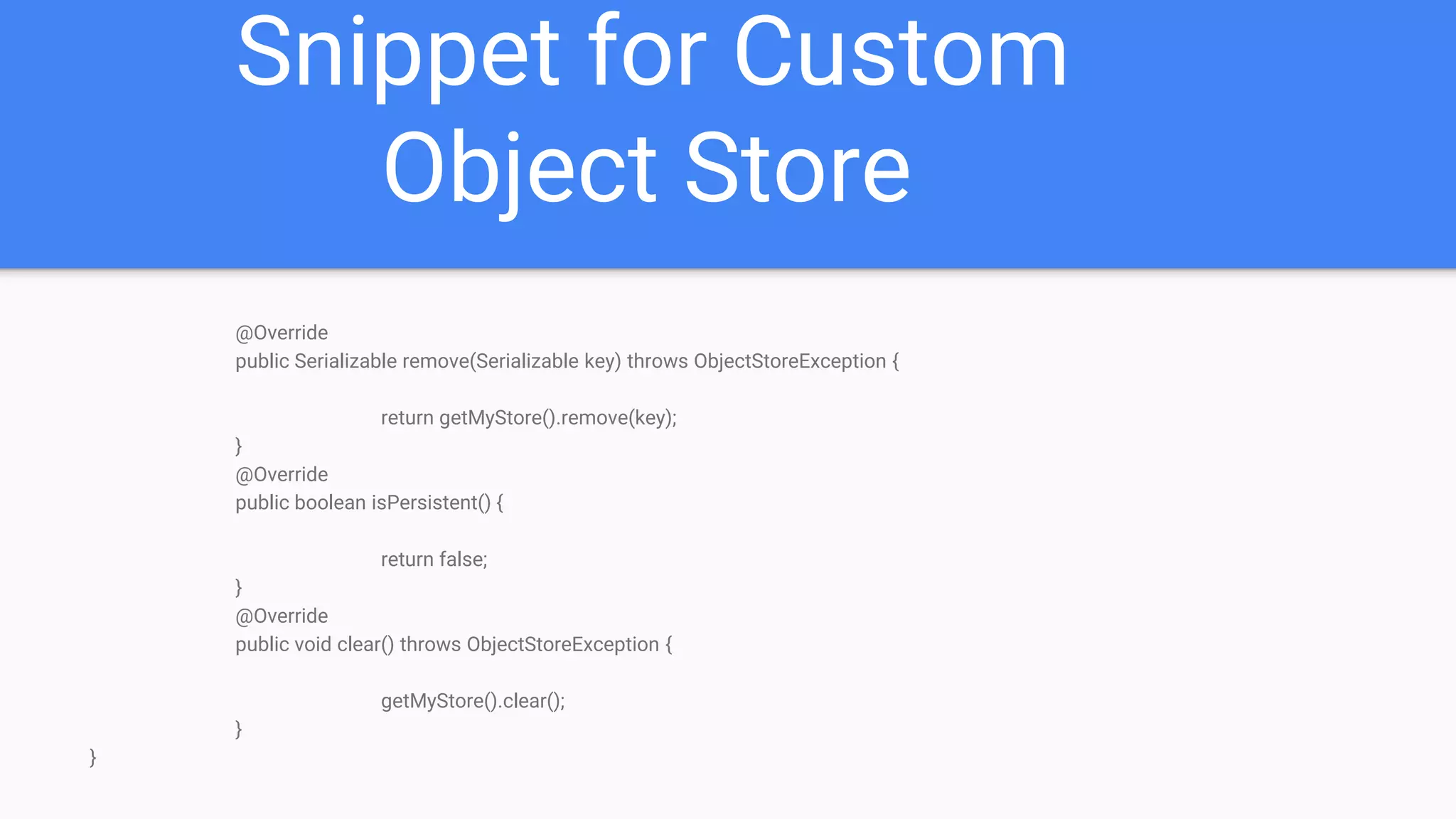 Snippet for Custom Object Store @Override public Serializable remove(Serializable key) throws ObjectStoreException { return getMyStore().remove(key); } @Override public boolean isPersistent() { return false; } @Override public void clear() throws ObjectStoreException { getMyStore().clear(); } } 