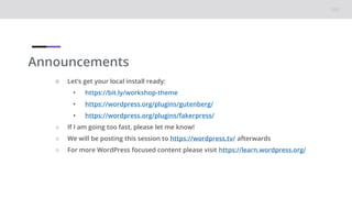 Announcements
○ Let’s get your local install ready:
• https://bit.ly/workshop-theme
• https://wordpress.org/plugins/gutenberg/
• https://wordpress.org/plugins/fakerpress/
○ If I am going too fast, please let me know!
○ We will be posting this session to https://wordpress.tv/ afterwards
○ For more WordPress focused content please visit https://learn.wordpress.org/
 